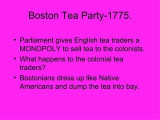 Boston Tea Party-1775. Parliament gives English tea traders a MONOPOLY to sell tea to the colonists. What happens to the colonial tea traders? Bostonians dress up like Native Americans and dump the tea into bay. 