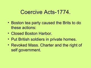 Coercive Acts-1774. Boston tea party caused the Brits to do these actions: Closed Boston Harbor. Put British soldiers in private homes. Revoked Mass. Charter and the right of self government. 