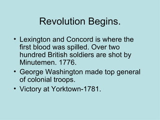 Revolution Begins. Lexington and Concord is where the first blood was spilled. Over two hundred British soldiers are shot by Minutemen. 1776. George Washington made top general of colonial troops.  Victory at Yorktown-1781. 