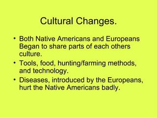 Cultural Changes. Both Native Americans and Europeans Began to share parts of each others culture. Tools, food, hunting/farming methods, and technology. Diseases, introduced by the Europeans, hurt the Native Americans badly. 