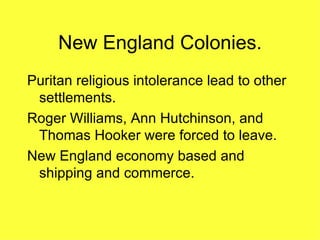 New England Colonies. Puritan religious intolerance lead to other settlements. Roger Williams, Ann Hutchinson, and Thomas Hooker were forced to leave. New England economy based and shipping and commerce. 