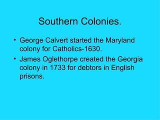 Southern Colonies. George Calvert started the Maryland colony for Catholics-1630. James Oglethorpe created the Georgia colony in 1733 for debtors in English prisons. 