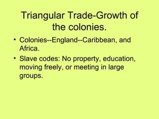 Triangular Trade-Growth of the colonies. Colonies--England--Caribbean, and Africa. Slave codes: No property, education, moving freely, or meeting in large groups. 