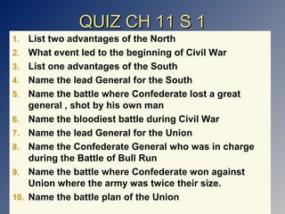 QUIZ CH 11 S 1
1.
2.
3.
4.
5.
6.
7.
8.
9.
10.

List two advantages of the North
What event led to the beginning of Civil War
List one advantages of the South
Name the lead General for the South
Name the battle where Confederate lost a great
general , shot by his own man
Name the bloodiest battle during Civil War
Name the lead General for the Union
Name the Confederate General who was in charge
during the Battle of Bull Run
Name the battle where Confederate won against
Union where the army was twice their size.
Name the battle plan of the Union

 