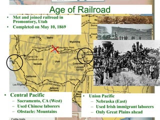 Age of Railroad
• Central Pacific
– Sacramento, CA (West)
– Used Chinese laborers
– Obstacle: Mountains
• Union Pacific
– Nebraska (East)
– Used Irish immigrant laborers
– Only Great Plains ahead
• Met and joined railroad in
Promontory, Utah
• Completed on May 10, 1869
 