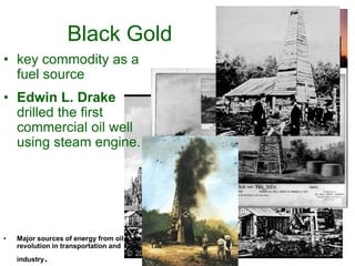 Black Gold
• key commodity as a
fuel source
• Edwin L. Drake
drilled the first
commercial oil well
using steam engine.
• Major sources of energy from oil fueled a
revolution in transportation and
industry.
 