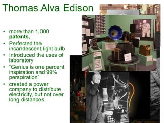 Thomas Alva Edison
• more than 1,000
patents,
• Perfected the
incandescent light bulb
• Introduced the uses of
laboratory
• “Genius is one percent
inspiration and 99%
perspiration”
• created a power
company to distribute
electricity, but not over
long distances.
 