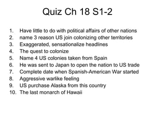 Quiz Ch 18 S1-2
1. Have little to do with political affairs of other nations
2. name 3 reason US join colonizing other territories
3. Exaggerated, sensationalize headlines
4. The quest to colonize
5. Name 4 US colonies taken from Spain
6. He was sent to Japan to open the nation to US trade
7. Complete date when Spanish-American War started
8. Aggressive warlike feeling
9. US purchase Alaska from this country
10. The last monarch of Hawaii
 