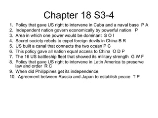 Chapter 18 S3-4
1. Policy that gave US right to intervene in Cuba and a naval base P A
2. Independent nation govern economically by powerful nation P
3. Area in which one power would be dominant S O I
4. Secret society rebels to expel foreign devils in China B R
5. US built a canal that connects the two ocean P C
6. This policy gave all nation equal access to China O D P
7. The 16 US battleship fleet that showed its military strength G W F
8. Policy that gave US right to intervene in Latin America to preserve
law and order R C
9. When did Philippines get its independence
10. Agreement between Russia and Japan to establish peace T P
 