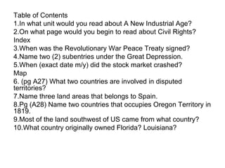 Table of Contents
1.In what unit would you read about A New Industrial Age?
2.On what page would you begin to read about Civil Rights?
Index
3.When was the Revolutionary War Peace Treaty signed?
4.Name two (2) subentries under the Great Depression.
5.When (exact date m/y) did the stock market crashed?
Map
6. (pg A27) What two countries are involved in disputed
territories?
7.Name three land areas that belongs to Spain.
8.Pg (A28) Name two countries that occupies Oregon Territory in
1819.
9.Most of the land southwest of US came from what country?
10.What country originally owned Florida? Louisiana?
 