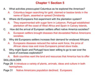 Chapter 1 Section 5
A. What activities preoccupied Columbus as he explored the Americas?
A. Columbus began searching for gold, claimed or bestow lands in the
name of Spain, asserted or spread Christianity
B. Where did Europeans first experiment with the plantation system?
A. They experimented with sugar farm in Lebanon, Portugal established
plantation off the coast of West Africa and Spain in Canary Islands.
C. How did the arrival of European settlers affect native America societies?
A. European settlers brought diseases that devastated Native Americans
societies.
D. Why did Europeans settlers increase their demand for enslaved Africans
A. Europeans diseases reduced the native work force, the price of
African slave rose and more Europeans joined slave trade.
E. Why might Spain and Portugal have been willing to go to war over the
issue of overseas exploration?
A. Both countries want the land and resources that America has to offer
SKILLBUILDER
Page 29 It introduce a variety of plants, animals, ideas and culture in both
hemisphere.
Page 31 Native Americans population declined; Europeans
 