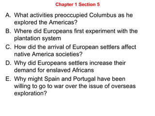 Chapter 1 Section 5
A. What activities preoccupied Columbus as he
explored the Americas?
B. Where did Europeans first experiment with the
plantation system
C. How did the arrival of European settlers affect
native America societies?
D. Why did Europeans settlers increase their
demand for enslaved Africans
E. Why might Spain and Portugal have been
willing to go to war over the issue of overseas
exploration?
 