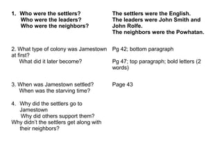 1. Who were the settlers?
Who were the leaders?
Who were the neighbors?
The settlers were the English.
The leaders were John Smith and
John Rolfe.
The neighbors were the Powhatan.
2. What type of colony was Jamestown
at first?
What did it later become?
Pg 42; bottom paragraph
Pg 47; top paragraph; bold letters (2
words)
3. When was Jamestown settled?
When was the starving time?
Page 43
4. Why did the settlers go to
Jamestown
Why did others support them?
Why didn’t the settlers get along with
their neighbors?
 