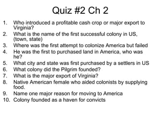 Quiz #2 Ch 2
1. Who introduced a profitable cash crop or major export to
Virginia?
2. What is the name of the first successful colony in US,
(town, state)
3. Where was the first attempt to colonize America but failed
4. He was the first to purchased land in America, who was
he?
5. What city and state was first purchased by a settlers in US
6. What colony did the Pilgrim founded?
7. What is the major export of Virginia?
8. Native American female who aided colonists by supplying
food.
9. Name one major reason for moving to America
10. Colony founded as a haven for convicts
 