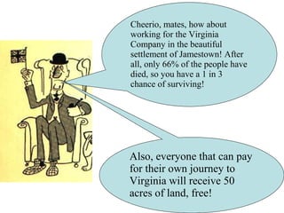 Cheerio, mates, how about
working for the Virginia
Company in the beautiful
settlement of Jamestown! After
all, only 66% of the people have
died, so you have a 1 in 3
chance of surviving!
Also, everyone that can pay
for their own journey to
Virginia will receive 50
acres of land, free!
 