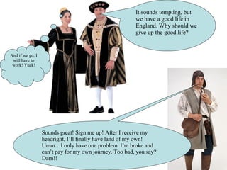 It sounds tempting, but
we have a good life in
England. Why should we
give up the good life?
And if we go, I
will have to
work! Yuck!
Sounds great! Sign me up! After I receive my
headright, I’ll finally have land of my own!
Umm…I only have one problem. I’m broke and
can’t pay for my own journey. Too bad, you say?
Darn!!
 