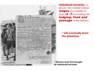 indentured servants – a
person who worked without
wages for a number of
years (4 -7) in exchange for
lodging, food and
passage to the colonies.
• Africans were first brought
as indentured servants
• will eventually leave
the plantation
 