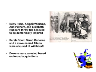 • Betty Paris, Abigail Williams,
Ann Putnam, and Elizabeth
Hubbard throw fits believed
to be demonically inspired
• Sarah Good, Sarah Osborne
and a slave named Tituba
were accused of witchcraft
• Dozens more arrested based
on forced acquisitions
 