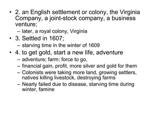 • 2. an English settlement or colony, the Virginia
Company, a joint-stock company, a business
venture;
– later, a royal colony, Virginia
• 3. Settled in 1607;
– starving time in the winter of 1609
• 4. to get gold, start a new life, adventure
– adventure; farm; force to go,
– financial gain, profit, more silver and gold for them
– Colonists were taking more land, growing settlers,
natives killing livestock, destroying farms
– Nearly failed due to disease, starving time during
winter, famine
 