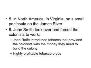 • 5. in North America, in Virginia, on a small
peninsula on the James River
• 6. John Smith took over and forced the
colonists to work;
– John Rolfe introduced tobacco that provided
the colonists with the money they need to
build the colony
– Highly profitable tobacco crops
 