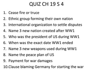 QUIZ CH 19 S 4
1. Cease fire or truce
2. Ethnic group forming their own nation
3. International organization to settle disputes
4. Name 3 new nation created after WW1
5. Who was the president of US during WW1
6. When was the exact date WW1 ended
7. Name 3 new weapons used during WW1
8. Name the peace plan of US
9. Payment for war damages
10.Clause blaming Germany for starting the war
 