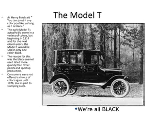 The Model T• As Henry Ford said “
You can paint it any
color you like, as long
as it is black.”
• The early Model Ts
actually did come in a
variety of colors, but
beginning in 1914
and for the next
eleven years, the
Model T would be
sold in only one
color: black.
• The reason for this
was the black enamel
used dried more
quickly than other
paints and sped up
production.
• Consumers were not
offered a choice of
colors again until
1926, due in part to
slumping sales.
We’re all BLACKWe’re all BLACK
 
