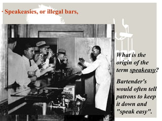 · Speakeasies, or illegal bars,
What is the
origin of the
term speakeasy?
Bartender's
would often tell
patrons to keep
it down and
"speak easy".
 