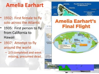 Amelia Earhart
• 1932: First female to fly
solo across the Atlantic
• 1935: First person to fly
from California to
Hawaii
• 1937: Attempt to fly
around the world
– 2/3 completed and went
missing, presumed dead.
 