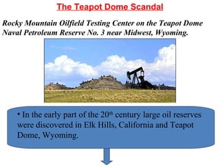 The Teapot Dome Scandal
• In the early part of the 20th
century large oil reserves
were discovered in Elk Hills, California and Teapot
Dome, Wyoming.
Rocky Mountain Oilfield Testing Center on the Teapot Dome
Naval Petroleum Reserve No. 3 near Midwest, Wyoming.
 