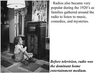 · Radios also became very
popular during the 1920’s as
families gathered around the
radio to listen to music,
comedies, and mysteries.
Before television, radio was
the dominant home
entertainment medium.
 