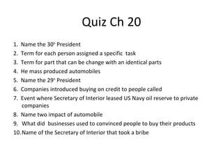 Quiz Ch 20
1. Name the 30th
President
2. Term for each person assigned a specific task
3. Term for part that can be change with an identical parts
4. He mass produced automobiles
5. Name the 29th
President
6. Companies introduced buying on credit to people called
7. Event where Secretary of Interior leased US Navy oil reserve to private
companies
8. Name two impact of automobile
9. What did businesses used to convinced people to buy their products
10.Name of the Secretary of Interior that took a bribe
 