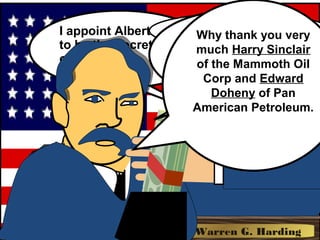 I appoint Albert Fall
to be the Secretary
of the Interior.
President Warren G. HardingPresident Warren G. Harding
Psssssst. Albert,
Take this.Ooh la la!
A hundred
thousand dollars!
Why thank you very
much Harry Sinclair
of the Mammoth Oil
Corp and Edward
Doheny of Pan
American Petroleum.
 