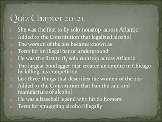 1. She was the first to fly solo nonstop across Atlantic
2. Added to the Constitution that legalized alcohol
3. The women of the 20s became known as
4. Term for an illegal bar or underground
5. He was the first to fly solo nonstop across Atlantic
6. The largest bootlegger that created an empire in Chicago
by killing his competition
7. List three things that describes the women of the 20s
8. Added to the Constitution that ban the sale and
manufacture of alcohol
9. He was a baseball legend who hit 60 homers
10. Term for smuggling alcohol illegally
 