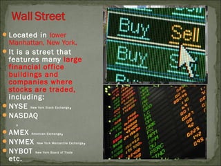 Located in lower
Manhattan, New York.
It is a street that
features many large
financial office
buildings and
companies where
stocks are traded,
including:
NYSE New York Stock Exchange,
NASDAQ
,
AMEX American Exchange,
NYMEX New York Mercantile Exchange,
NYBOT New York Board of Trade
etc.
 