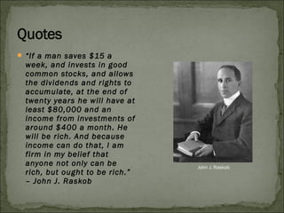  “If a man saves $15 a
week, and invests in good
common stocks, and allows
the dividends and rights to
accumulate, at the end of
twenty years he will have at
least $80,000 and an
income from investments of
around $400 a month. He
will be rich. And because
income can do that, I am
firm in my belief that
anyone not only can be
rich, but ought to be rich.”
– John J. Raskob
John J. Raskob
 