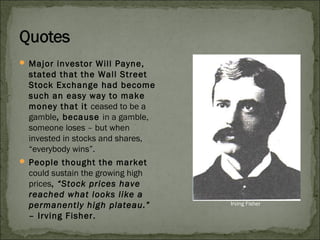  Major investor Will Payne,
stated that the Wall Street
Stock Exchange had become
such an easy way to make
money that it ceased to be a
gamble, because in a gamble,
someone loses – but when
invested in stocks and shares,
“everybody wins”.
 People thought the market
could sustain the growing high
prices, “Stock prices have
reached what looks like a
permanently high plateau.”
– Irving Fisher.
Irving Fisher
 