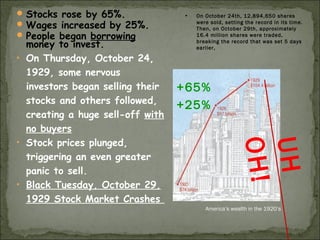 Stocks rose by 65%.
Wages increased by 25%.
People began borrowing
money to invest.
• On Thursday, October 24,
1929, some nervous
investors began selling their
stocks and others followed,
creating a huge sell-off with
no buyers
• Stock prices plunged,
triggering an even greater
panic to sell.
• Black Tuesday, October 29,
1929 Stock Market Crashes
+65%
+25%
America’s wealth in the 1920’s
UH
OH!
• On October 24th, 12,894,650 shares
were sold, setting the record in its time.
Then, on October 29th, approximately
16.4 million shares were traded,
breaking the record that was set 5 days
earlier,
 