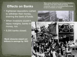Effects on Banks
• frightened depositors rushed
to withdraw their money,
draining the bank of funds.
• When investors couldn’t
repay margins, banks lost
money, too.
• 6,000 banks closed.
•Many banks themselves had invested directly or
indirectly in the stock market by buying
companies’ stocks or by lending brokers money
to loan to investors on margin.
•Bank closures wiped out
billions in savings by 1933.
 