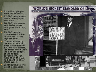  12 million people
went out of work,
 12,000 people was
made unemployed
everyday,
 20,000 companies
and 1616 banks
had gone bankrupt,
and
 23,000 people
committed suicide
in one year – the
highest ever.
 The total loss by
the end of the next
week amounted to
$30 million dollars,
ten times more than
the annual budget
of the federal
government, far
more than the U.S.
had spent in all of
World War 1.
 Contributing to The
Great Depression.
 