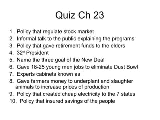 Quiz Ch 23
1. Policy that regulate stock market
2. Informal talk to the public explaining the programs
3. Policy that gave retirement funds to the elders
4. 32nd
President
5. Name the three goal of the New Deal
6. Gave 18-25 young men jobs to eliminate Dust Bowl
7. Experts cabinets known as
8. Gave farmers money to underplant and slaughter
animals to increase prices of production
9. Policy that created cheap electricity to the 7 states
10. Policy that insured savings of the people
 