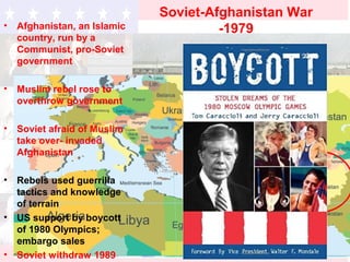 Soviet-Afghanistan War
-1979• Afghanistan, an Islamic
country, run by a
Communist, pro-Soviet
government
• Muslim rebel rose to
overthrow government
• Soviet afraid of Muslim
take over- invaded
Afghanistan
• Rebels used guerrilla
tactics and knowledge
of terrain
• US support by boycott
of 1980 Olympics;
embargo sales
• Soviet withdraw 1989
 