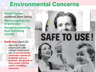 Environmental Concerns
• Rachel Carson
published Silent Spring
• Warned against use
of pesticides
• Danger to poisoning
food and killing
animals
• Earth Day (April 22)
– more than 10,000
schools and 2,000
colleges hosted some
type of environmental-
awareness activity on
problems such as
pollution, the growth of
toxic waste, and the
earth’s dwindling
resources.
 