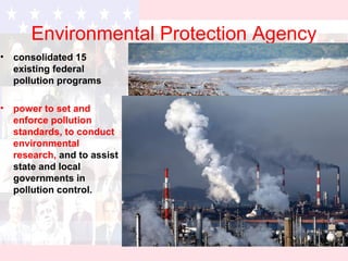 Environmental Protection Agency
• consolidated 15
existing federal
pollution programs
• power to set and
enforce pollution
standards, to conduct
environmental
research, and to assist
state and local
governments in
pollution control.
 