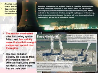 Three Mile Island
• America realized the drawbacks to its heavy dependence on foreign oil for energy, nuclear
power seemed to many to be an attractive alternative.
• Opponents of nuclear energy warned the public against the industry’s growth. They contended
that nuclear plants, and the wastes they produced, were potentially dangerous to humans and
their environment.
• The reactor overheated
after its cooling system
failed, and fear quickly
arose that radiation might
escape and spread over
the region.
• low-level radiation
actually did escape from
the crippled reactor.
Officials evacuated some
residents, while others
fled on their own.
 