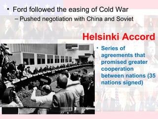 Helsinki Accord
• Ford followed the easing of Cold War
– Pushed negotiation with China and Soviet
• Series of
agreements that
promised greater
cooperation
between nations (35
nations signed)
 