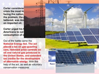 Carter considered the energy
crisis the most important issue
facing the nation. A large part of
the problem, the president
believed, was America’s reliance
on imported oil.
Carter urged his fellow
Americans to cut their
consumption of oil and gas.
Out of the battle came the
National Energy Act. The act
placed a tax on gas-guzzling
cars, removed price controls on
oil and natural gas produced in
the United States, and extended
tax credits for the development
of alternative energy. With the
help of the act, as well as voluntary
conservation measures
 