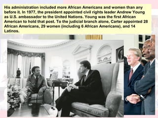 His administration included more African Americans and women than any
before it. In 1977, the president appointed civil rights leader Andrew Young
as U.S. ambassador to the United Nations. Young was the first African
American to hold that post. To the judicial branch alone, Carter appointed 28
African Americans, 29 women (including 6 African Americans), and 14
Latinos.
 