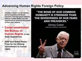 Advancing Human Rights Foreign Policy
• President Carter cut off military
aid to Argentina and Brazil,
countries that had good relations
with the United States but had
imprisoned or tortured thousands
of their own citizens.
• Carter established
the Bureau of
Human Rights in the
State Department.
• 2002 won Nobel Peace
Prize for his lifelong
commitment to human
rights
 