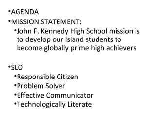 •AGENDA
•MISSION STATEMENT:
•John F. Kennedy High School mission is
to develop our Island students to
become globally prime high achievers
•SLO
•Responsible Citizen
•Problem Solver
•Effective Communicator
•Technologically Literate
 