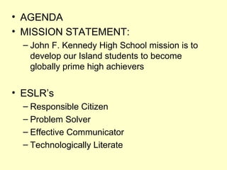 • AGENDA
• MISSION STATEMENT:
– John F. Kennedy High School mission is to
develop our Island students to become
globally prime high achievers

• ESLR’s
– Responsible Citizen
– Problem Solver
– Effective Communicator
– Technologically Literate

 